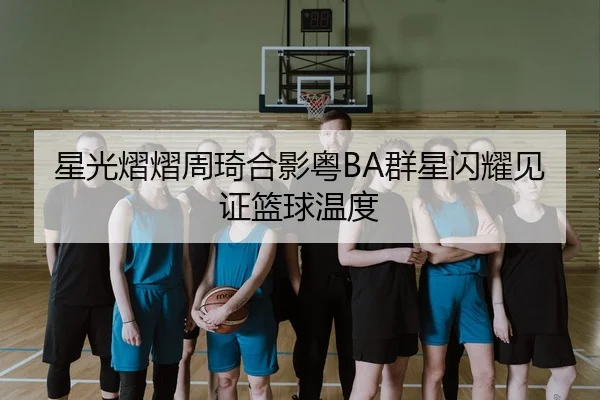 星光熠熠周琦合影粤BA群星闪耀见证篮球温度